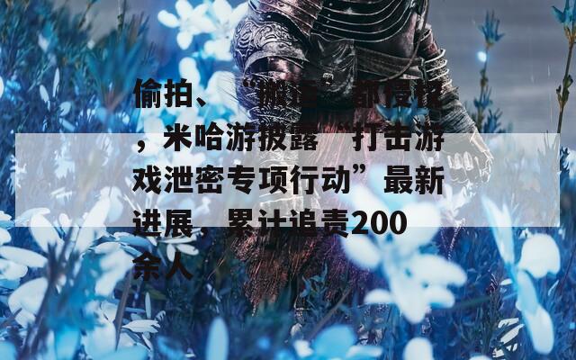偷拍、“搬运”都侵权，米哈游披露“打击游戏泄密专项行动”最新进展，累计追责200余人