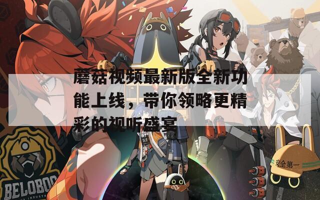 蘑菇视频最新版全新功能上线，带你领略更精彩的视听盛宴