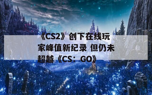 《CS2》创下在线玩家峰值新纪录 但仍未超越《CS：GO》