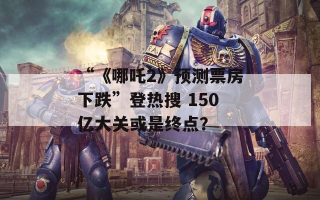 “《哪吒2》预测票房下跌”登热搜 150亿大关或是终点？
