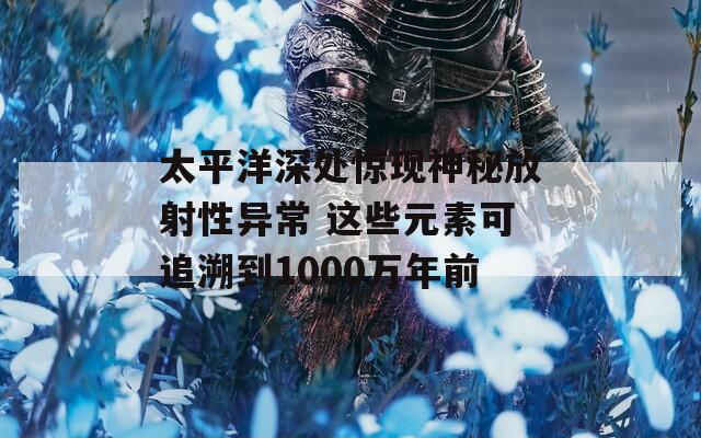 太平洋深处惊现神秘放射性异常 这些元素可追溯到1000万年前