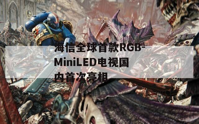海信全球首款RGB-MiniLED电视国内首次亮相