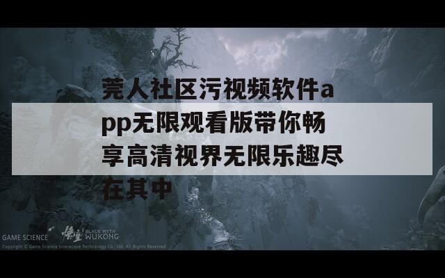 莞人社区污视频软件app无限观看版带你畅享高清视界无限乐趣尽在其中