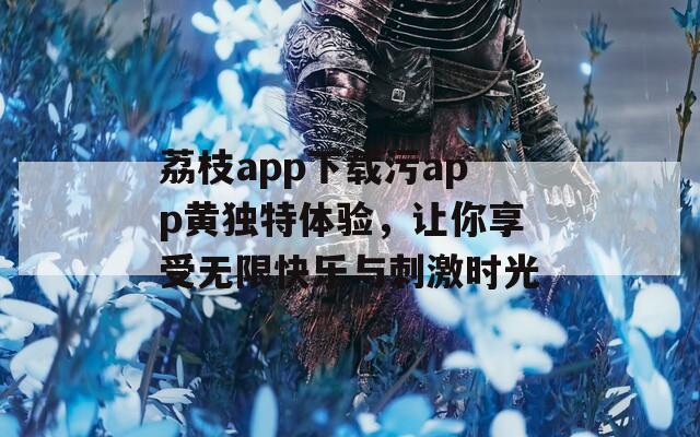 荔枝app下载污app黄独特体验，让你享受无限快乐与刺激时光