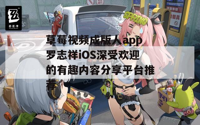 草莓视频成版人app罗志祥iOS深受欢迎的有趣内容分享平台推荐