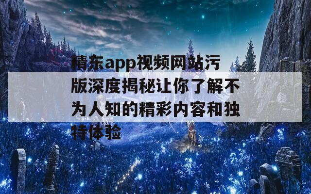 精东app视频网站污版深度揭秘让你了解不为人知的精彩内容和独特体验