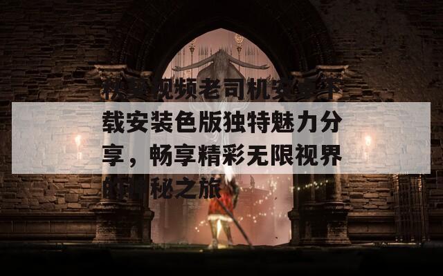 秋葵视频老司机安卓下载安装色版独特魅力分享，畅享精彩无限视界的神秘之旅