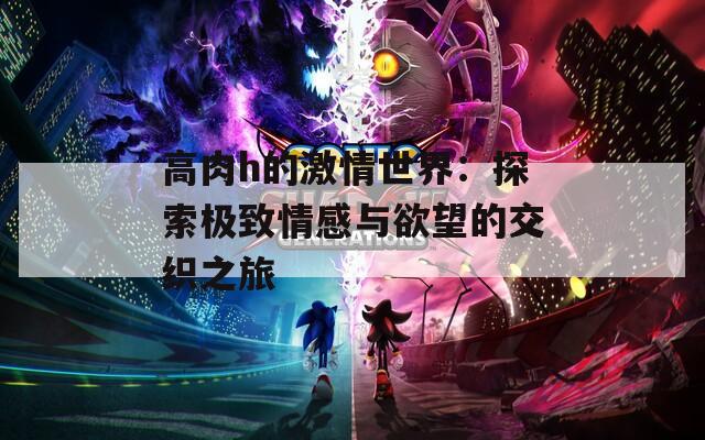 高肉h的激情世界：探索极致情感与欲望的交织之旅