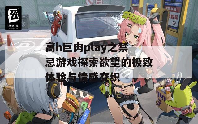 高h巨肉play之禁忌游戏探索欲望的极致体验与情感交织