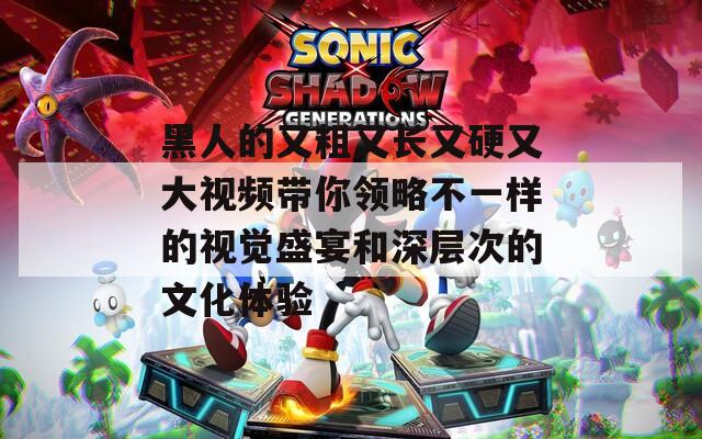 黑人的又粗又长又硬又大视频带你领略不一样的视觉盛宴和深层次的文化体验