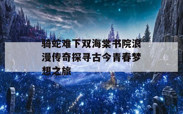 骑蛇难下双海棠书院浪漫传奇探寻古今青春梦想之旅