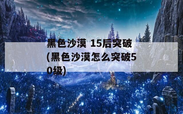 黑色沙漠 15后突破(黑色沙漠怎么突破50级)