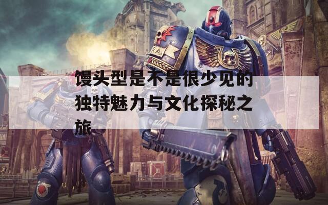 馒头型是不是很少见的独特魅力与文化探秘之旅
