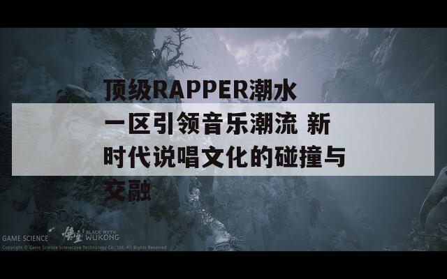 顶级RAPPER潮水一区引领音乐潮流 新时代说唱文化的碰撞与交融