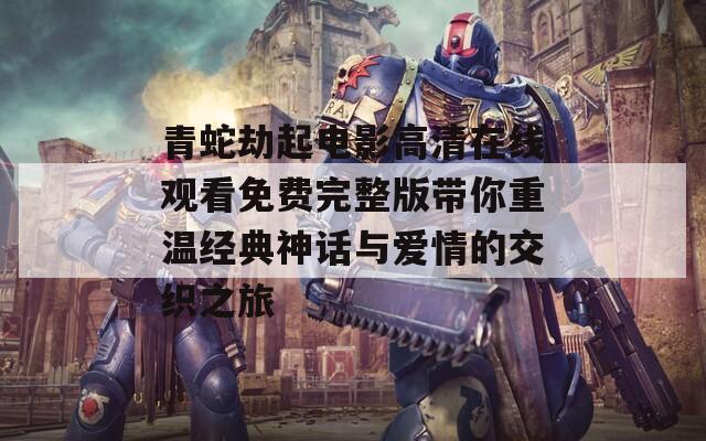 青蛇劫起电影高清在线观看免费完整版带你重温经典神话与爱情的交织之旅