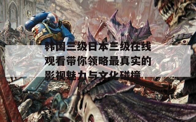 韩国三级日本三级在线观看带你领略最真实的影视魅力与文化碰撞