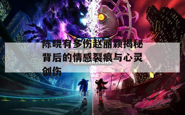 陈晓有多伤赵丽颖揭秘背后的情感裂痕与心灵创伤