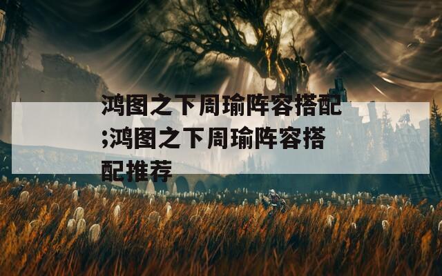 鸿图之下周瑜阵容搭配;鸿图之下周瑜阵容搭配推荐
