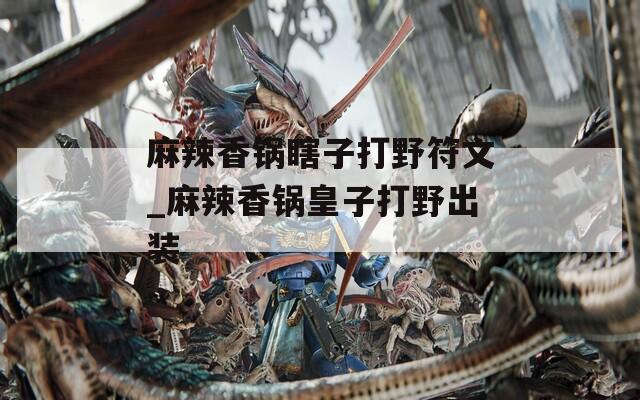 麻辣香锅瞎子打野符文_麻辣香锅皇子打野出装
