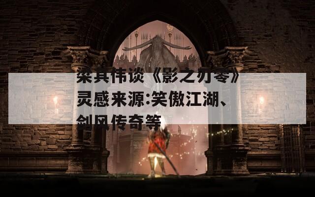 梁其伟谈《影之刃零》灵感来源:笑傲江湖、剑风传奇等
