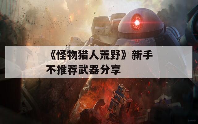 《怪物猎人荒野》新手不推荐武器分享