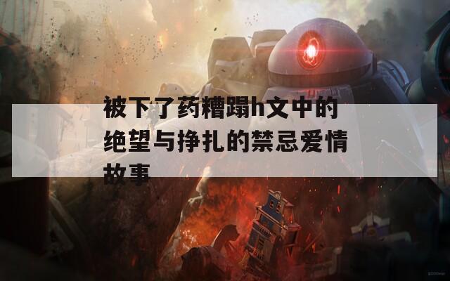 被下了药糟蹋h文中的绝望与挣扎的禁忌爱情故事