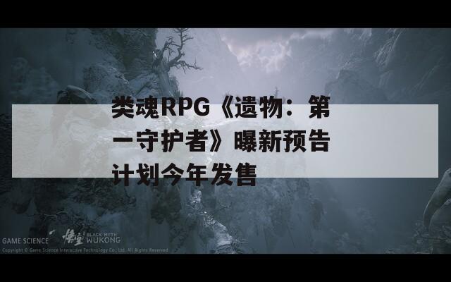 类魂RPG《遗物：第一守护者》曝新预告 计划今年发售