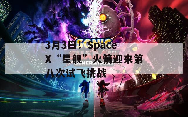 3月3日！SpaceX“星舰”火箭迎来第八次试飞挑战