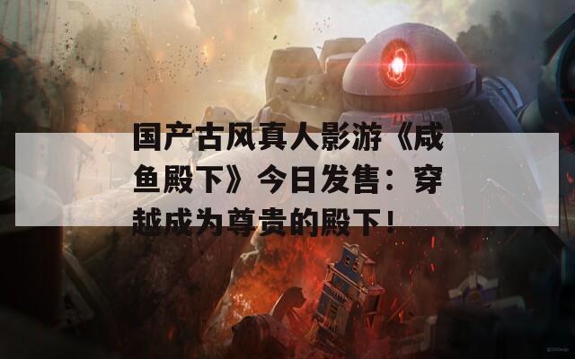 国产古风真人影游《咸鱼殿下》今日发售：穿越成为尊贵的殿下！