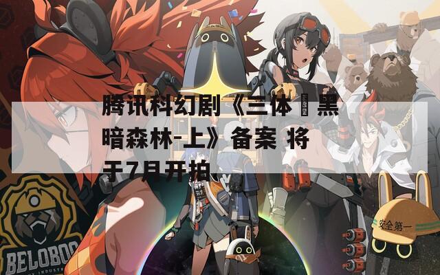 腾讯科幻剧《三体・黑暗森林-上》备案 将于7月开拍
