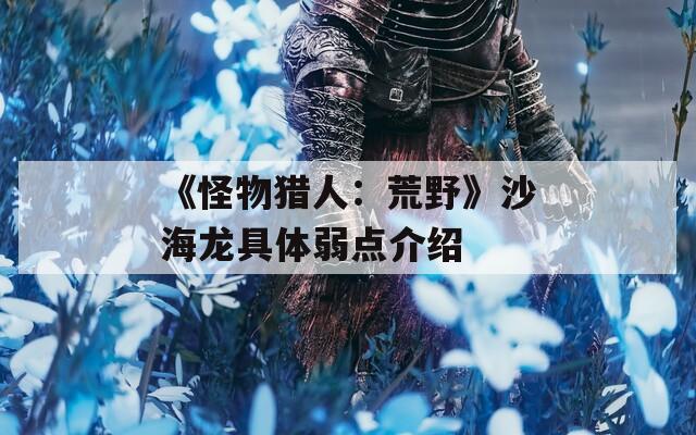《怪物猎人：荒野》沙海龙具体弱点介绍