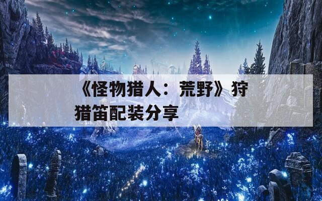 《怪物猎人：荒野》狩猎笛配装分享