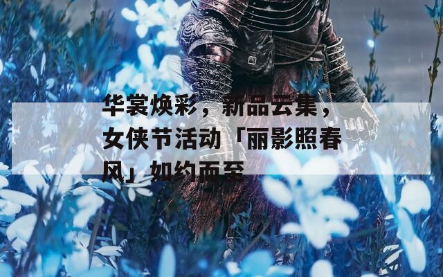 华裳焕彩，新品云集，女侠节活动「丽影照春风」如约而至