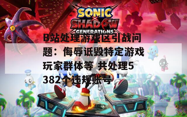 B站处理游戏区引战问题：侮辱诋毁特定游戏玩家群体等 共处理5382个违规账号