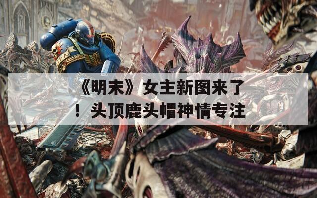 《明末》女主新图来了！头顶鹿头帽神情专注