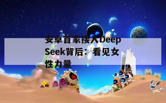 安卓首家接入DeepSeek背后：看见女性力量