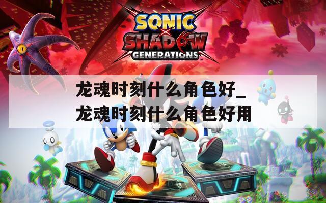 龙魂时刻什么角色好_龙魂时刻什么角色好用