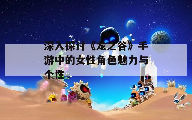 深入探讨《龙之谷》手游中的女性角色魅力与个性