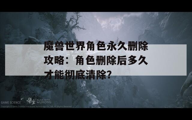 魔兽世界角色永久删除攻略：角色删除后多久才能彻底清除？