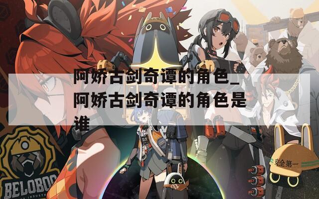 阿娇古剑奇谭的角色_阿娇古剑奇谭的角色是谁