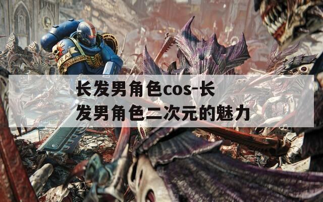 长发男角色cos-长发男角色二次元的魅力