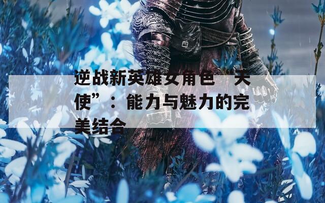 逆战新英雄女角色“天使”：能力与魅力的完美结合