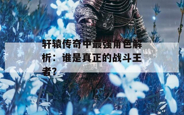 轩辕传奇中最强角色解析：谁是真正的战斗王者？