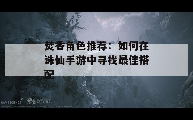 焚香角色推荐：如何在诛仙手游中寻找最佳搭配