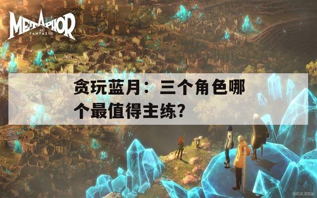 贪玩蓝月：三个角色哪个最值得主练？
