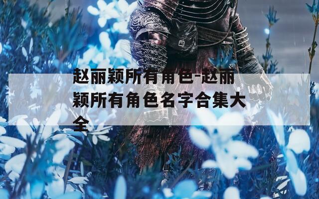 赵丽颖所有角色-赵丽颖所有角色名字合集大全