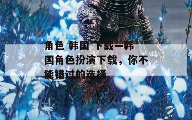 角色 韩国 下载—韩国角色扮演下载，你不能错过的选择