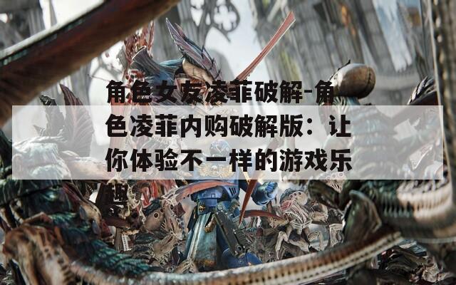 角色女友凌菲破解-角色凌菲内购破解版：让你体验不一样的游戏乐趣