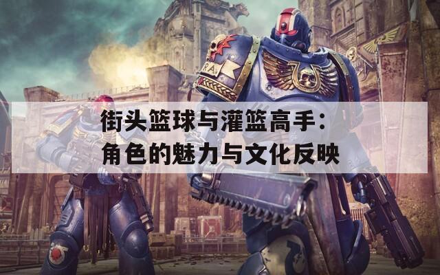 街头篮球与灌篮高手：角色的魅力与文化反映