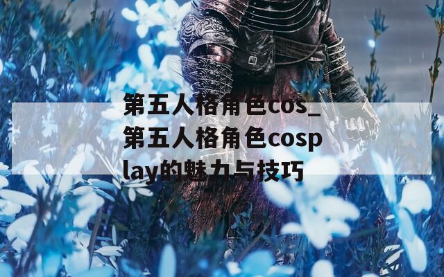 第五人格角色cos_第五人格角色cosplay的魅力与技巧